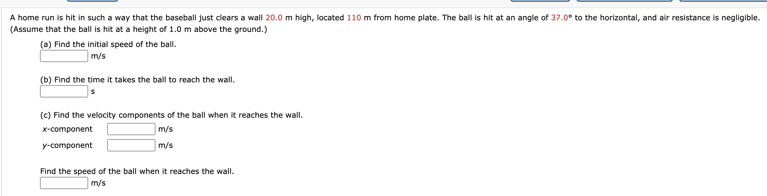 A home run is hit in such a way that the baseball just clears a wall 20.0 m high, located 110 m from home plate. The ball is hit at an angle of 37.0° to the horizontal, and air resistance is negligible.
(Assume that the ball is hit at a height of 1.0 m above the ground.)
(a) Find the initial speed of the ball.
m/s
(b) Find the time it takes the ball to reach the wall.
(c) Find the velocity components of the ball when it reaches the wall.
x-component
m/s
y-component
m/s
Find the speed of the ball when it reaches the wall.
m/s
