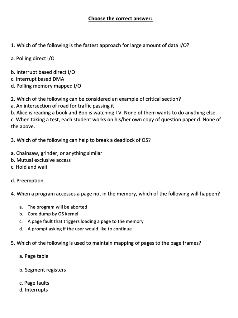 Choose the correct answer:
1. Which of the following is the fastest approach for large amount of data I/O?
a. Polling direct I/O
b. Interrupt based direct I/O
c. Interrupt based DMA
d. Polling memory mapped I/O
2. Which of the following can be considered an example of critical section?
a. An intersection of road for traffic passing it
b. Alice is reading a book and Bob is watching TV. None of them wants to do anything else.
c. When taking a test, each student works on his/her own copy of question paper d. None of
the above.
3. Which of the following can help to break a deadlock of OS?
a. Chainsaw, grinder, or anything similar
b. Mutual exclusive access
c. Hold and wait
d. Preemption
4. When a program accesses a page not in the memory, which of the following will happen?
a. The program will be aborted
b. Core dump by OS kernel
C.
A page fault that triggers loading a page to the memory
d. A prompt asking if the user would like to continue
5. Which of the following is used to maintain mapping of pages to the page frames?
a. Page table
b. Segment registers
c. Page faults
d. Interrupts
