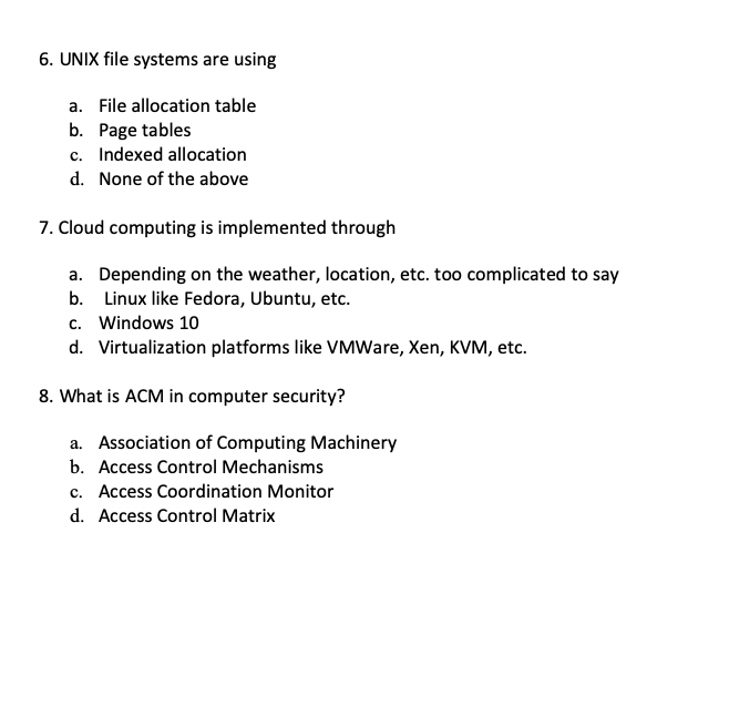 6. UNIX file systems are using
a. File allocation table
b. Page tables
c. Indexed allocation
d. None of the above
7. Cloud computing is implemented through
a. Depending on the weather, location, etc. too complicated to say
b. Linux like Fedora, Ubuntu, etc.
c. Windows 10
d. Virtualization platforms like VMWare, Xen, KVM, etc.
8. What is ACM in computer security?
a. Association of Computing Machinery
b. Access Control Mechanisms
c. Access Coordination Monitor
d. Access Control Matrix
