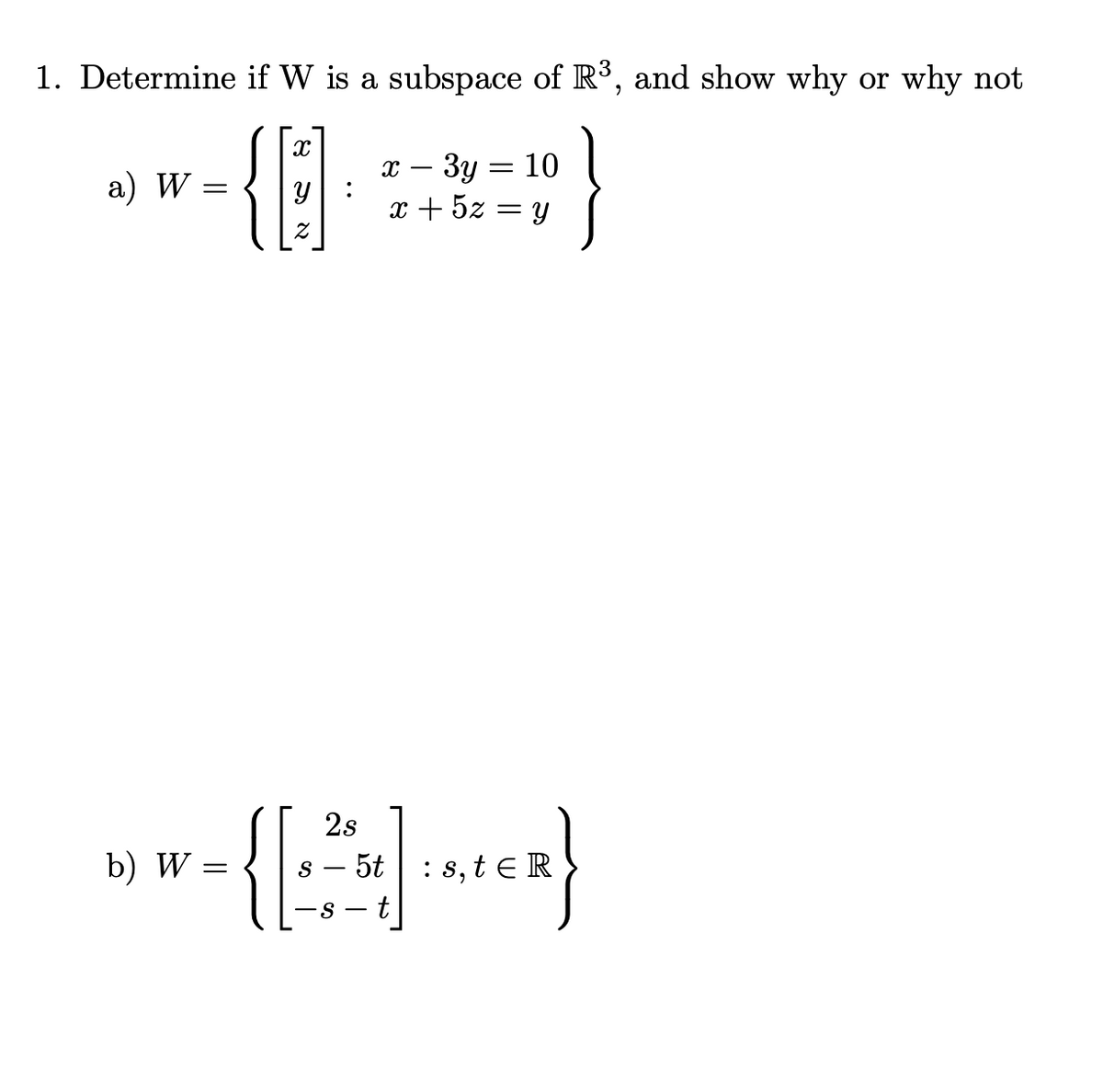 1. Determine if W is a subspace of R³, and show why or why not
{{
x – 3y :
x + 5z = y
10
-
а) W
2s
b) W =
s – 5t |: s, t ER
-s - t
