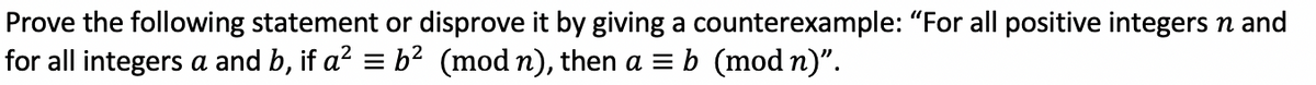 Prove the following statement or disprove it by giving a counterexample: "For all positive integers n and
for all integers a and b, if a? = b2 (mod n), then a = b (mod n)".
