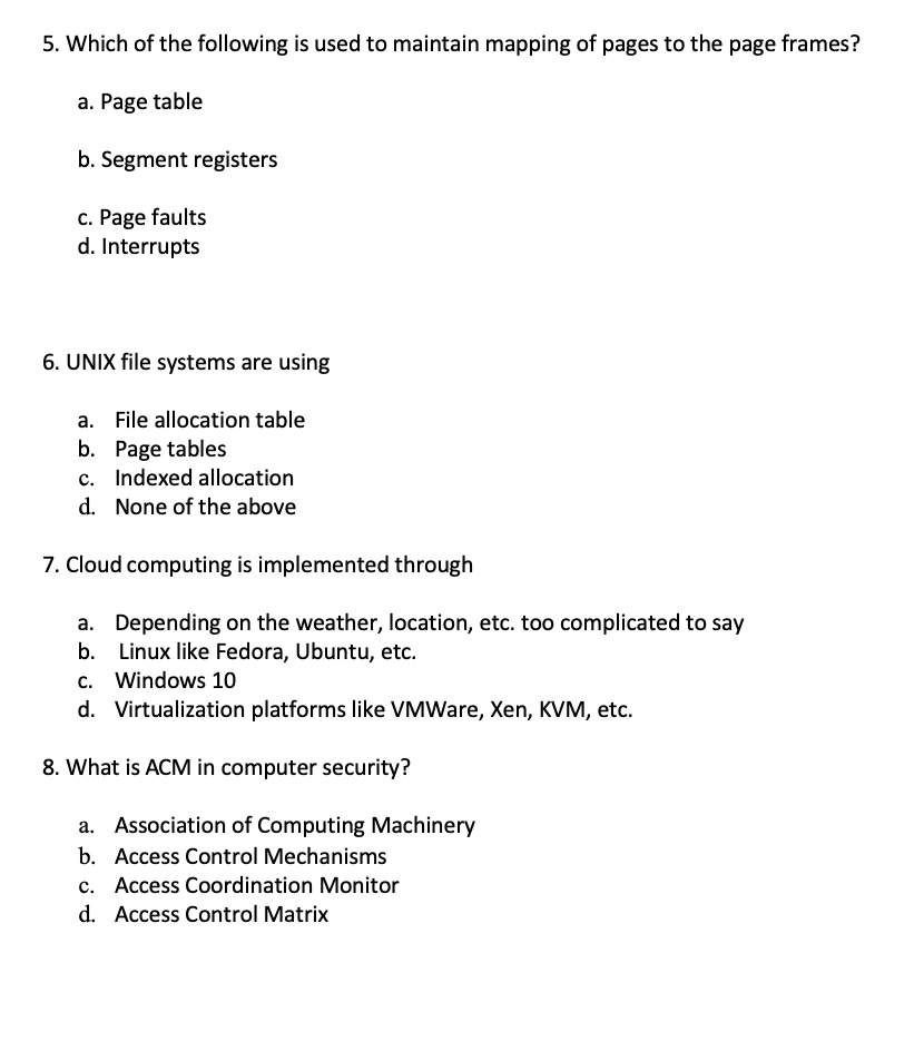 5. Which of the following is used to maintain mapping of pages to the page frames?
a. Page table
b. Segment registers
c. Page faults
d. Interrupts
6. UNIX file systems are using
a. File allocation table
b. Page tables
c. Indexed allocation
d. None of the above
7. Cloud computing is implemented through
a. Depending on the weather, location, etc. too complicated to say
b. Linux like Fedora, Ubuntu, etc.
c. Windows 10
d. Virtualization platforms like VMWare, Xen, KVM, etc.
8. What is ACM in computer security?
a. Association of Computing Machinery
b. Access Control Mechanisms
c. Access Coordination Monitor
d. Access Control Matrix
