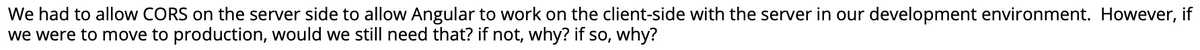 We had to allow CORS on the server side to allow Angular to work on the client-side with the server in our development environment. However, if
we were to move to production, would we still need that? if not, why? if so, why?

