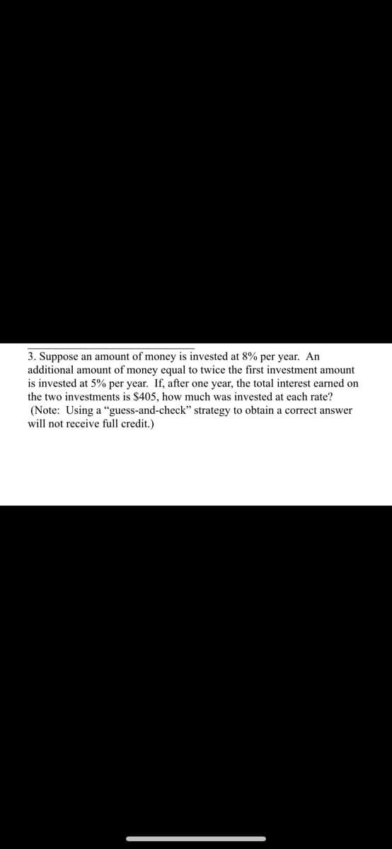 3. Suppose an amount of money is invested at 8% per year. An
additional amount of money equal to twice the first investment amount
is invested at 5% per year. If, after one year, the total interest earned on
the two investments is $405, how much was invested at each rate?
(Note: Using a “guess-and-check" strategy to obtain a correct answer
will not receive full credit.)
