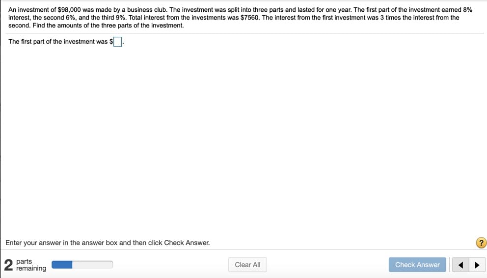 An investment of $98,000 was made by a business club. The investment was split into three parts and lasted for one year. The first part of the investment earned 8%
interest, the second 6%, and the third 9%. Total interest from the investments was $7560. The interest from the first investment was 3 times the interest from the
second. Find the amounts of the three parts of the investment.
The first part of the investment was $
Enter your answer in the answer box and then click Check Answer.
?
parts
remaining
Clear All
Check Answer
