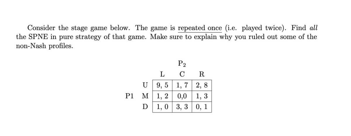 Consider the stage game below. The game is repeated once (i.e. played twice). Find all
the SPNE in pure strategy of that game. Make sure to explain why you ruled out some of the
non-Nash profiles.
P1
U
M
D
P2
L
CR
9,5
1,7 2,8
1, 2 0,0 1,3
1, 03, 30, 1