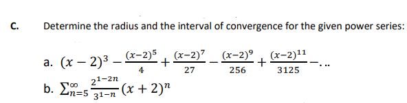 C.
Determine the radius and the interval of convergence for the given power series:
(x-2)11
3125
a. (x - 2)³.
-
21-2n
b. n=5 31-n
(x-2)5 (x-2)7
+
4
27
(x + 2)n
(x-2)⁹
256
+