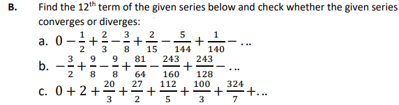 B.
Find the 12th term of the given series below and check whether the given series
converges or diverges:
1
2 3
a. 0+
3 8
2
3 9
-2+2-281
8
b.
c. 0+2+
who oio !
20
+
+ N
+ | 5|N
64
27
5
1
+
15 144 140
243 243
+
160
128
100 324
+ +...
-
3
7
I
112
5
+