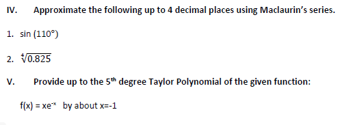 Approximate the following up to 4 decimal places using Maclaurin's series.
1. sin (110°)
2. √0.825
IV.
V.
Provide up to the 5th degree Taylor Polynomial of the given function:
f(x)=xe* by about x=-1