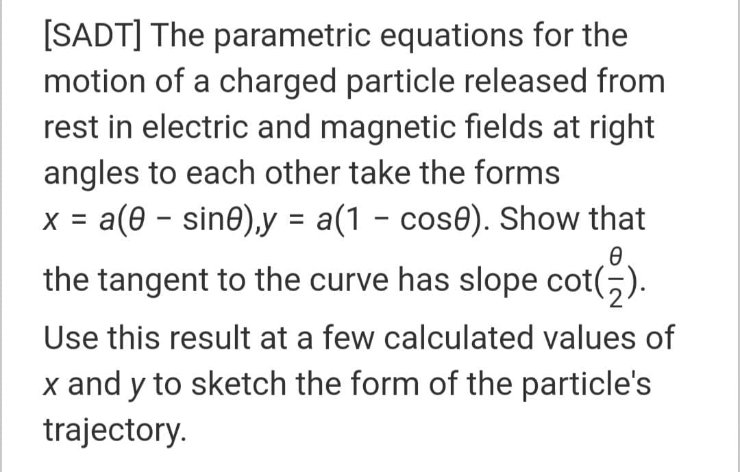 [SADT] The parametric equations for the
motion of a charged particle released from
rest in electric and magnetic fields at right
angles to each other take the forms
x = a(0 – sine),y = a(1 - cose). Show that
the tangent to the curve has slope cot(,).
Use this result at a few calculated values of
x and y to sketch the form of the particle's
trajectory.
