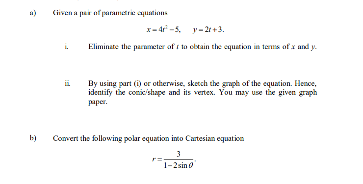 a)
Given a pair of parametric equations
x= 4t? - 5, y= 2t + 3.
i.
Eliminate the parameter of t to obtain the equation in terms of x and y.
ii.
By using part (i) or otherwise, sketch the graph of the equation. Hence,
identify the conic/shape and its vertex. You may use the given graph
раper.
b)
Convert the following polar equation into Cartesian equation
3
r =
1-2 sin e
