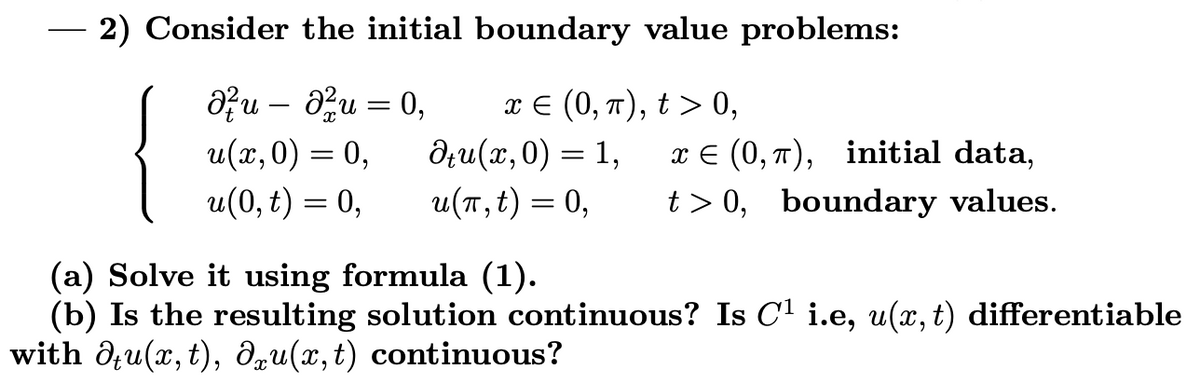 2) Consider the initial boundary value problems:
{
Ə?u – au = 0,
u(х, 0) — 0,
u(0, t) = 0,
πε (0, π ) ,t> 0,
дли (и, 0) — 1,
u(T, t) = 0,
6.
x E (0, 7), initial data,
t > 0, boundary values.
%3D
(a) Solve it using formula (1).
(b) Is the resulting solution continuous? Is C1 i.e, u(, t) differentiable
with d;u(x, t), dqu(x,t) continuous?
