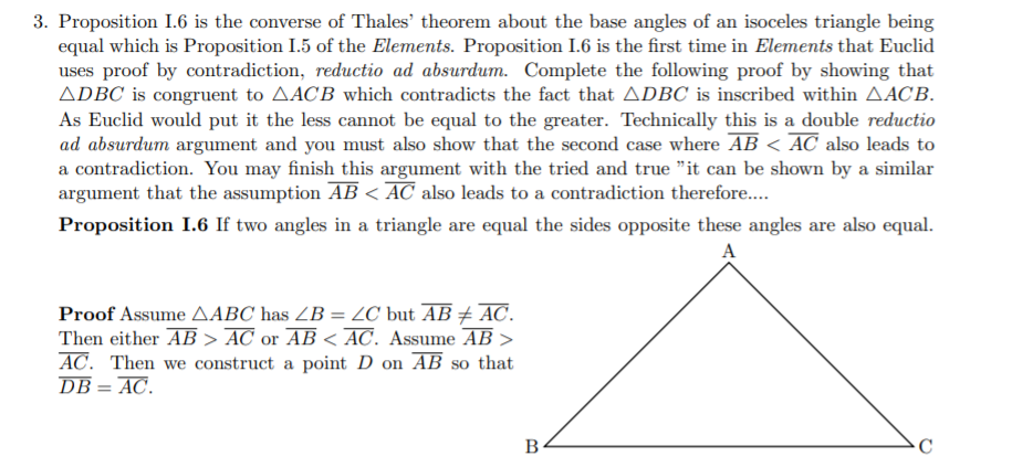 3. Proposition I.6 is the converse of Thales' theorem about the base angles of an isoceles triangle being
equal which is Proposition I.5 of the Elements. Proposition I.6 is the first time in Elements that Euclid
uses proof by contradiction, reductio ad absurdum. Complete the following proof by showing that
ADBC is congruent to AACB which contradicts the fact that ADBC is inscribed within AACB.
As Euclid would put it the less cannot be equal to the greater. Technically this is a double reductio
ad absurdum argument and you must also show that the second case where AB < AC also leads to
a contradiction. You may finish this argument with the tried and true "it can be shown by a similar
argument that the assumption AB < AC also leads to a contradiction therefore..
Proposition I.6 If two angles in a triangle are equal the sides opposite these angles are also equal.
A
Proof Assume AABC has ZB = 2C but AB + AC.
Then either AB > AC or AB < AC. Assume AB >
AC. Then we construct a point D on AB so that
DB = AC.
B
