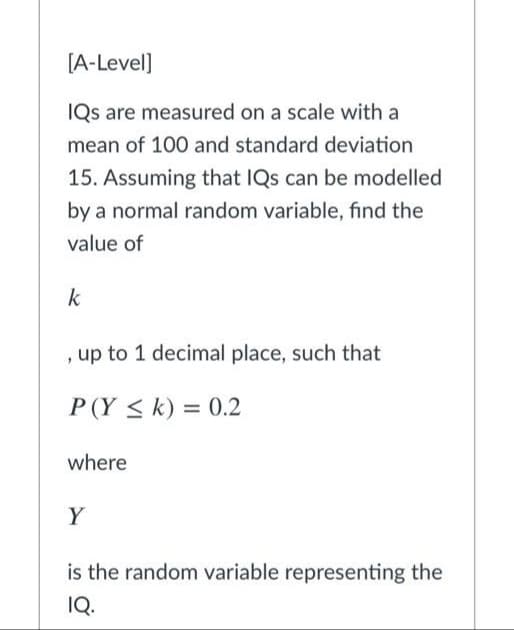 [A-Level]
IQs are measured on a scale with a
mean of 100 and standard deviation
15. Assuming that IQs can be modelled
by a normal random variable, find the
value of
k
, up to 1 decimal place, such that
P(Y < k) = 0.2
where
Y
is the random variable representing the
IQ.
