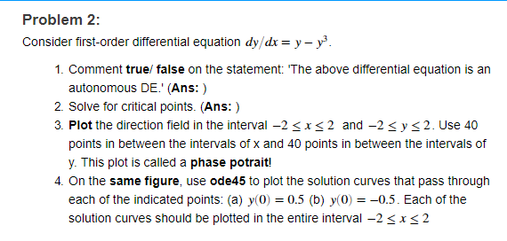 Problem 2:
Consider first-order differential equation dy/dx = y – y.
1. Comment true/ false on the statement: 'The above differential equation is an
autonomous DE.' (Ans: )
2. Solve for critical points. (Ans: )
3. Plot the direction field in the interval -2 <x<2 and -2 < y<2. Use 40
points in between the intervals of x and 40 points in between the intervals of
y. This plot is called a phase potrait!
4. On the same figure, use ode45 to plot the solution curves that pass through
each of the indicated points: (a) y(0) = 0.5 (b) y(0) = -0.5. Each of the
solution curves should be plotted in the entire interval -2 < x<2
