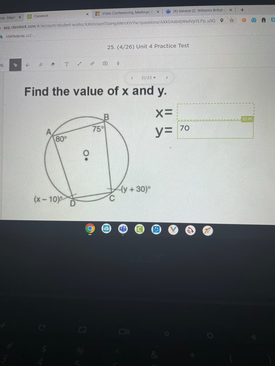 nce- Edger x
O Classkick
H Video Conferencing, Meetings, C x
i (8) General (C. Williams British
+
app.classkick.com/#/account/student-works/AXkOclamT0aHg4WrnXIVYw/questions/AXkOAebiQWedVpYLPp_usQ Q
A USATestprep, LLC -
25. (4/26) Unit 4 Practice Test
T
31/33
Find the value of x and y.
1/1 Pt
75
80°
y= 70
(y+30)°
(x-10)
