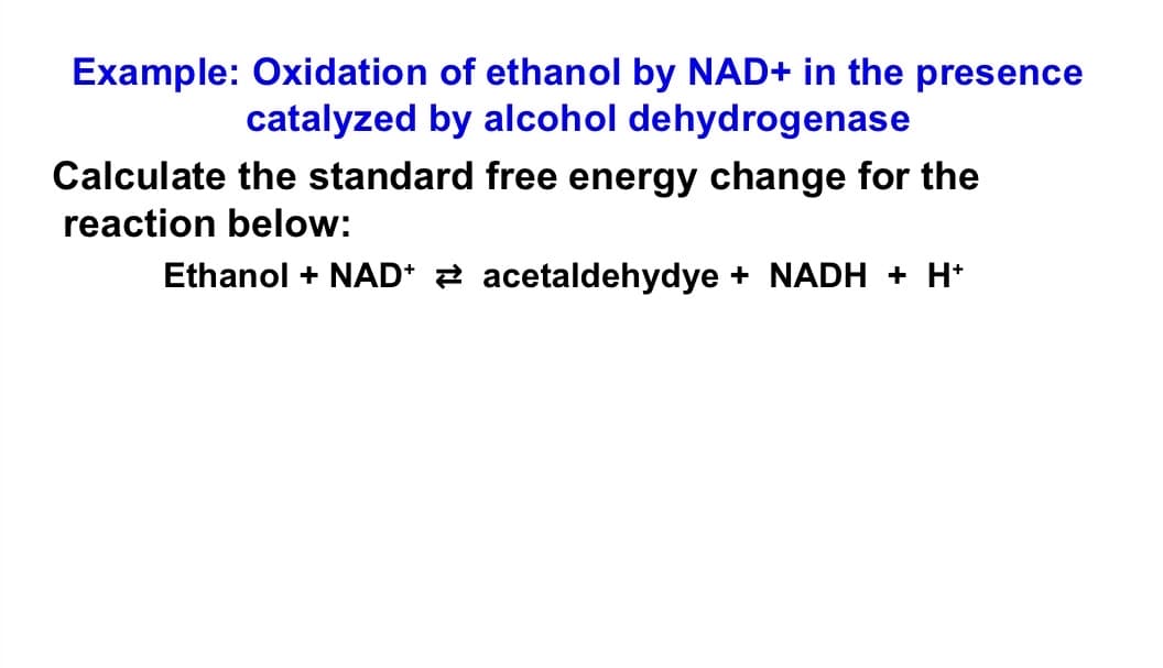 Example: Oxidation of ethanol by NAD+ in the presence
catalyzed by alcohol dehydrogenase
Calculate the standard free energy change for the
reaction below:
Ethanol + NAD* 2 acetaldehydye + NADH + H*
