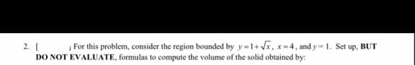 2. [ For this problem, consider the region bounded by y=1+J, x=4, and y = 1. Set up, BUT
DO NOT EVALUATE, formulas to compute the volume of the solid obtained by:
