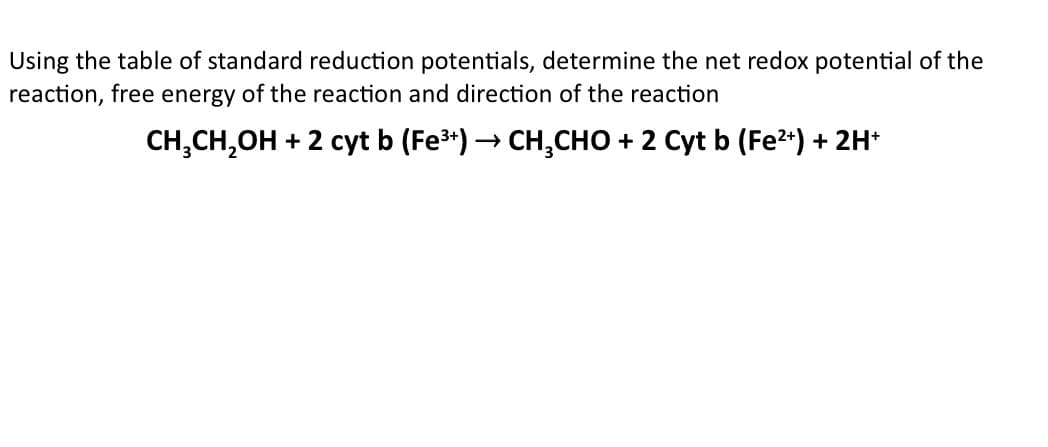 Using the table of standard reduction potentials, determine the net redox potential of the
reaction, free energy of the reaction and direction of the reaction
CH,CH,OH + 2 cyt b (Fe3*) → CH,CHO + 2 Cyt b (Fe2*) + 2H*
