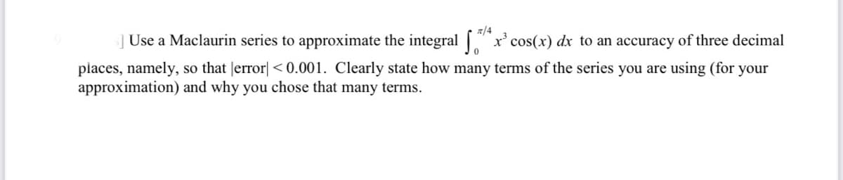 7/4
] Use a Maclaurin series to approximate the integral x cos(x) dx to an accuracy of three decimal
places, namely, so that Jerror| < 0.001. Clearly state how many terms of the series you are using (for your
approximation) and why you chose that many terms.
