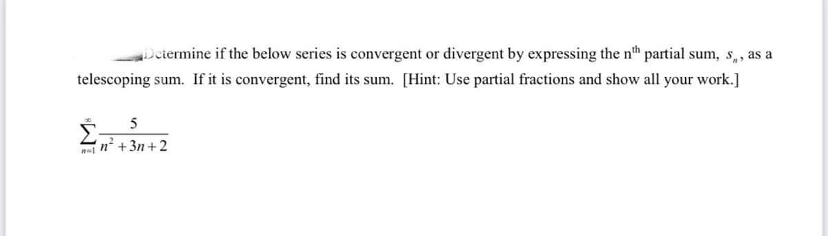 Determine if the below series is convergent or divergent by expressing the n" partial sum, s,, as a
telescoping sum. If it is convergent, find its sum. [Hint: Use partial fractions and show all your work.]
n=1 n +3n +2
