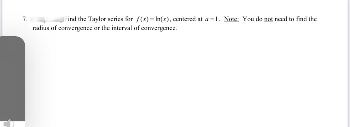 7.
Find the Taylor series for f(x)= ln(x), centered at a =1. Note: You do not need to find the
radius of convergence or the interval of convergence.
