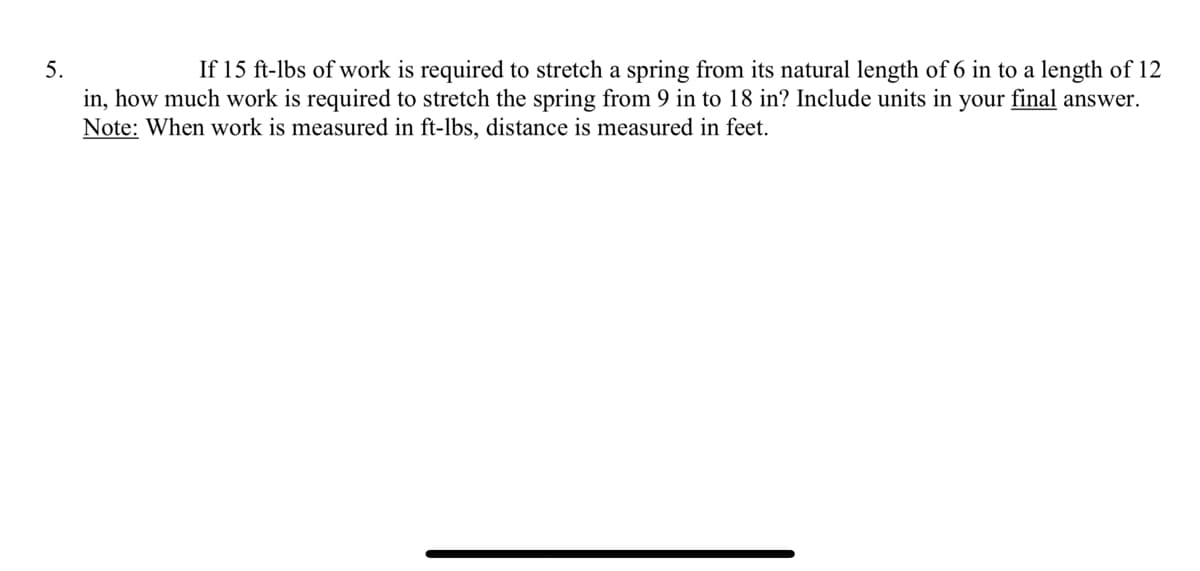 5.
If 15 ft-lbs of work is required to stretch a spring from its natural length of 6 in to a length of 12
in, how much work is required to stretch the spring from 9 in to 18 in? Include units in your final answer.
Note: When work is measured in ft-lbs, distance is measured in feet.
