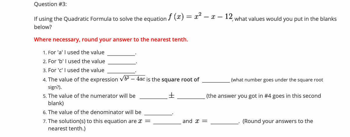 Question #3:
If using the Quadratic Formula to solve the equation J () = x" - X – 12 what values would you put in the blanks
f
below?
Where necessary, round your answer to the nearest tenth.
1. For 'a' I used the value
2. For 'b' I used the value
3. For 'c' I used the value
4. The value of the expression vb2 – 4ac is the square root of
(what number goes under the square root
sign?).
5. The value of the numerator will be
(the answer you got in #4 goes in this second
blank)
6. The value of the denominator will be
7. The solution(s) to this equation are x =
nearest tenth.)
and x =
(Round your answers to the
