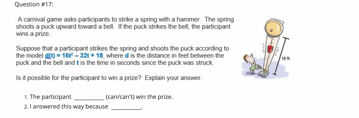 Question #17:
A carnival game asks participants to strike a spring with a hammer. The spring
shoots a puck upward toward a bell. If the puck strikes the bell, the participant
wins a prize.
Suppose that a participant strikes the spring and shoots the puck according to
the model d(t) = 16t? – 32t + 18, where d is the distance in feet between the
puck and the bell and t is the time in seconds since the puck was struck.
18 ft
Isit possible for the participant to win a prize? Explain your answer.
1. The participant
(can/can't) win the prize.
2. I answered this way because
