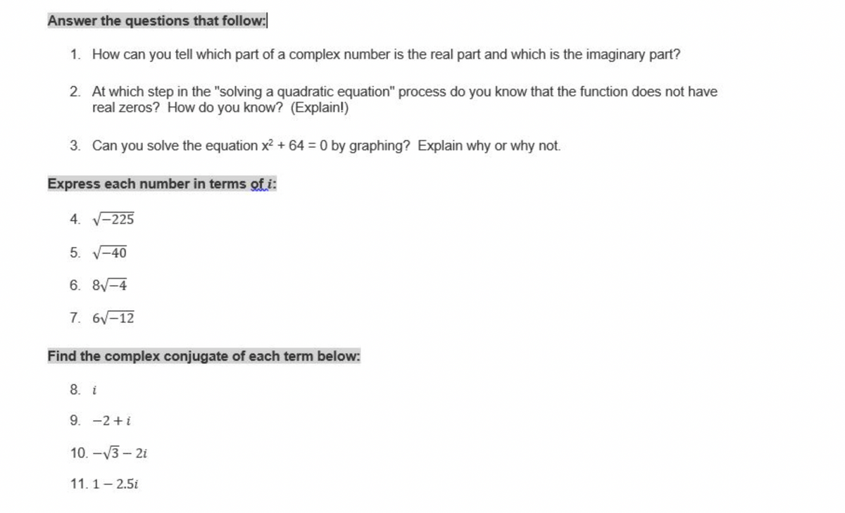 Answer the questions that follow:
1. How can you tell which part of a complex number is the real part and which is the imaginary part?
2. At which step in the "solving a quadratic equation" process do you know that the function does not have
real zeros? How do you know? (Explain!)
3. Can you solve the equation x? + 64 = 0 by graphing? Explain why or why not.
Express each number in terms ofi:
4. V-225
5.
-40
6. 8-4
7. 6V-12
Find the complex conjugate of each term below:
8. i
9. -2+i
10. -V3 – 2i
11.1- 2.5i
