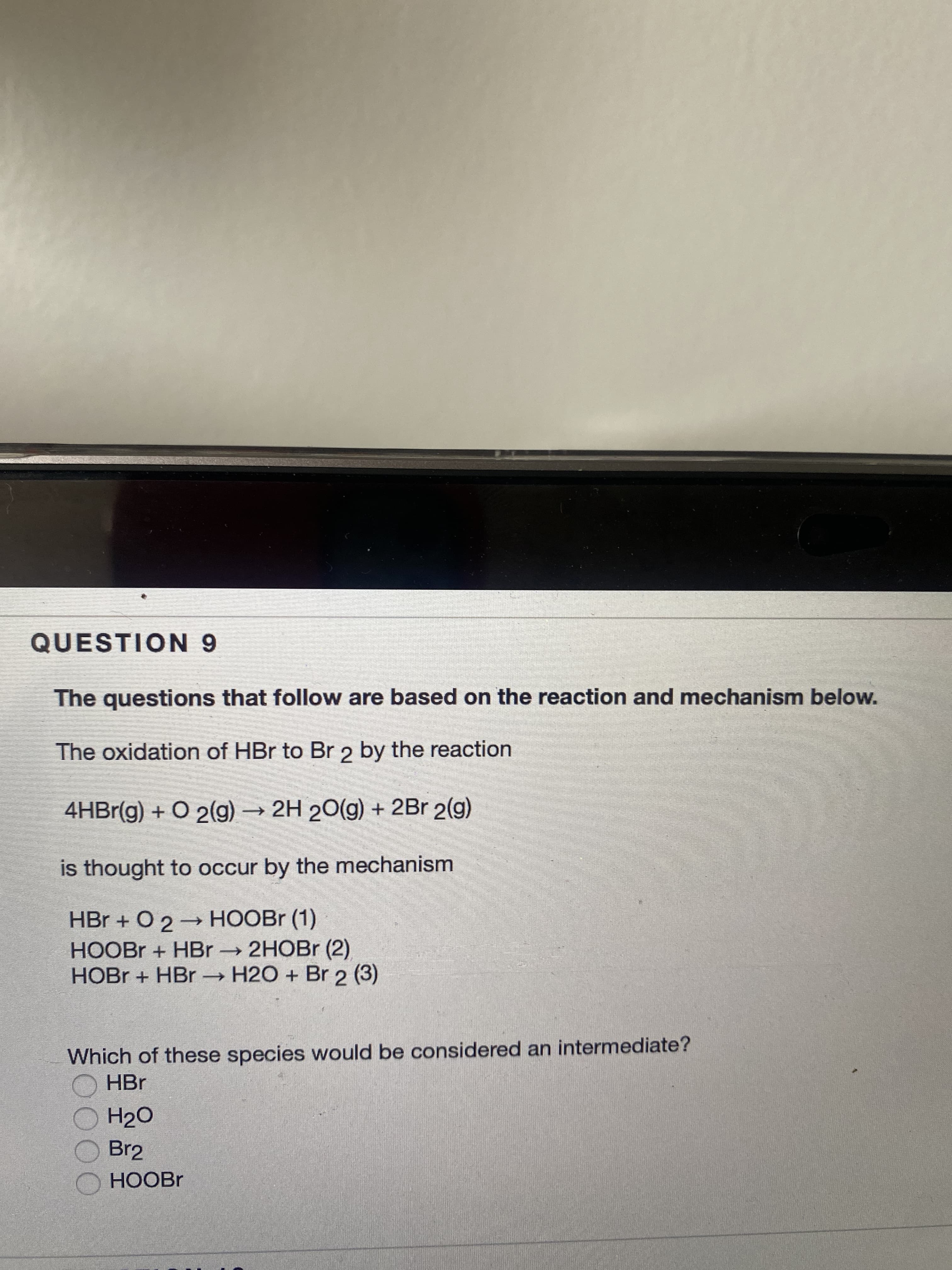 QUESTION 9
The questions that follow are based on the reaction and mechanism below.
The oxidation of HBr to Br 2 by the reaction
4HBr(g) + O 2(g) → 2H 20(g) + 2Br 2(g)
is thought to occur by the mechanism
HBr + O 2→ HOOBR (1)
HOOBR + HBr 2HOBr (2)
HOBR + HBr H2O + Br 2 (3)
Which of these species would be considered an intermediate?
O HBr
H2O
Br2
HOOBR
