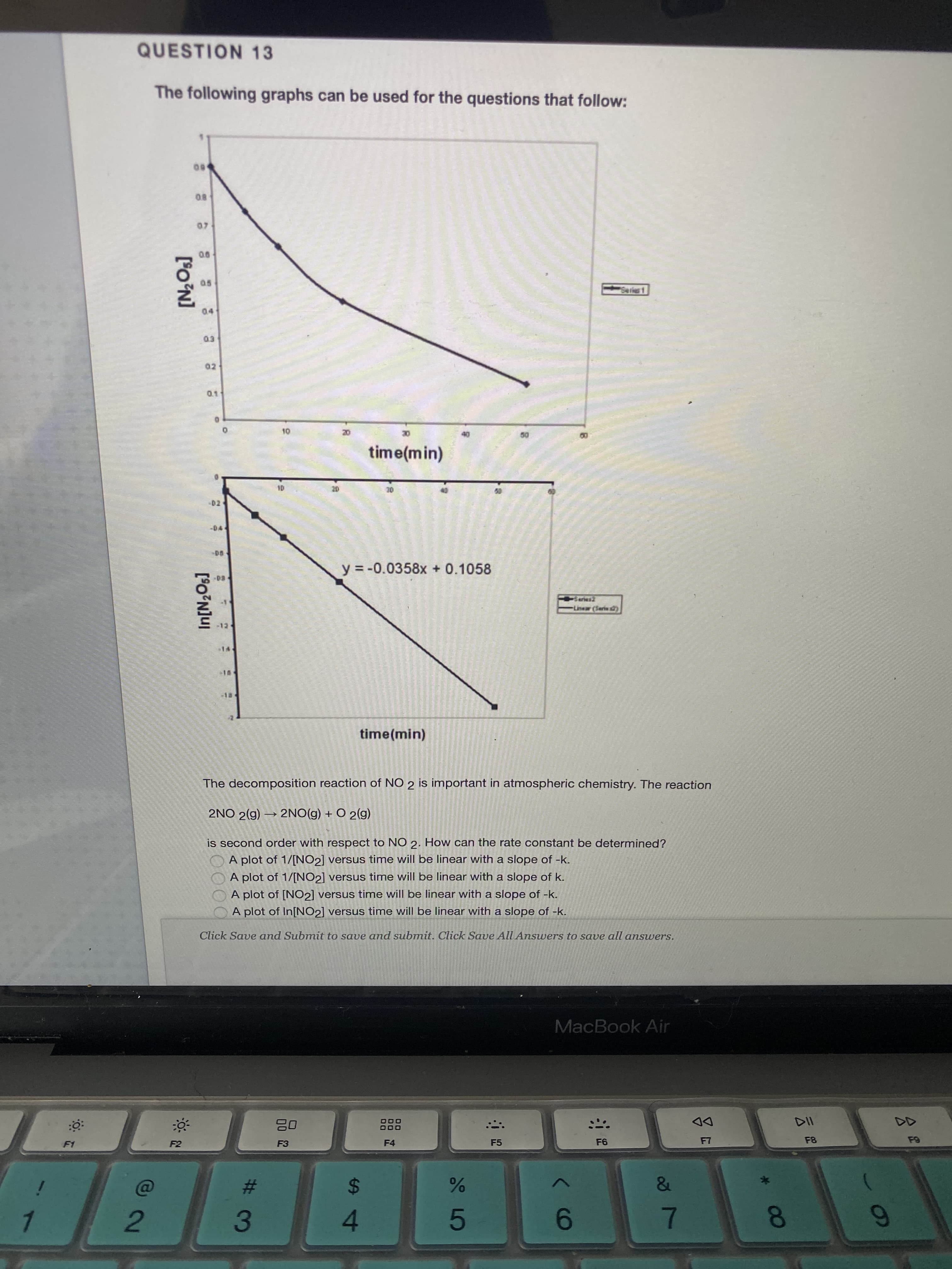 60
QUESTION 13
The following graphs can be used for the questions that follow:
00
B0
00
Seris 1
02
time(min)
D2
-D4
y = -0.0358x + 0.1058
Liner (Serive t)
-18
time(min)
The decomposition reaction of NO 2 is important in atmospheric chemistry. The reaction
2NO 2(g) → 2NO(g) + O 2(g)
is second order with respect to NO 2. How can the rate constant be determined?
A plot of 1/[NO2] versus time will be linear with a slope of -k.
A plot of 1/[NO2] versus time will be linear with a slope of k.
A plot of [NO2] versus time will be linear with a slope of -k.
A plot of In[NO2] versus time will be linear with a slope of -k.
Click Save and Submit to save and submit. Click Save All Answers to save all answers.
MacBook Air
DD
F8
F3
F4
F5
F1
%23
24
2
4.
7.
