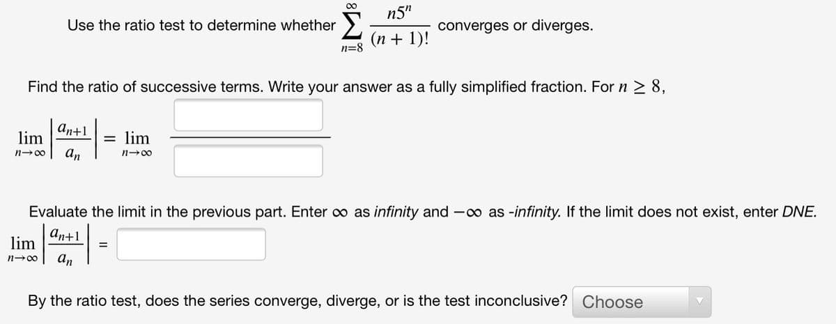 n5"
Use the ratio test to determine whether
converges or diverges.
(n + 1)!
n=8
Find the ratio of successive terms. Write your answer as a fully simplified fraction. For n 2 8,
An+1
lim
lim
n-00
an
n-00
Evaluate the limit in the previous part. Enter o as infinity and -o as -infinity. If the limit does not exist, enter DNE.
аn+1
lim
An
By the ratio test, does the series converge, diverge, or is the test inconclusive? Choose
