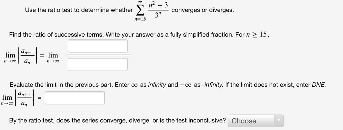 n2 + 3
Use the ratio test to determine whether
converges or diverges.
3"
n=15
Find the ratio of successive terms. Write your answer as a fully simplified fraction. For n > 15,
An+1
lim
lim
n-00
an
n-00
Evaluate the limit in the previous part. Enter o as infinity and -o as -infinity. If the limit does not exist, enter DNE.
аn+1
=
An
n-00
By the ratio test, does the series converge, diverge, or is the test inconclusive? Choose
