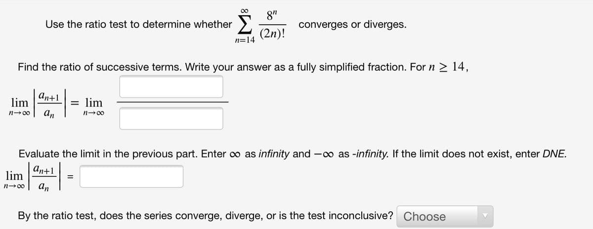 8"
Use the ratio test to determine whether
converges or diverges.
(2n)!
n=14
Find the ratio of successive terms. Write your answer as a fully simplified fraction. For n 2 14,
аn+1
lim
lim
An
n-00
n-00
Evaluate the limit in the previous part. Enter o as infinity and -o as -infinity. If the limit does not exist, enter DNE.
ап+1
lim
An
By the ratio test, does the series converge, diverge, or is the test inconclusive? Choose

