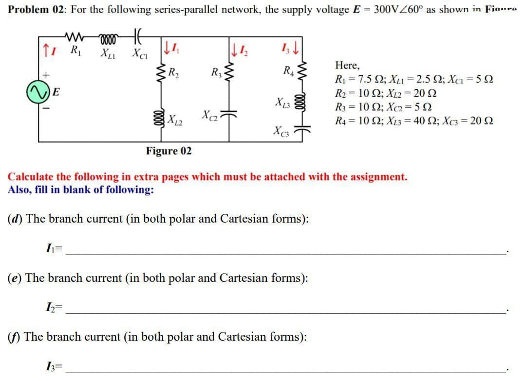Problem 02: For the following series-parallel network, the supply voltage E = 300V0° as shown in Fioro
Here,
R2
R3
R4
Ri -7.5 Ω; X -2.5 Ω: Χc-5 Ω
E
R2 = 10 2; XL2 = 20 2
X13
X12
R3 = 10 Q; X2=52
R4 = 10 Q; XL3 = 40 2; Xc3 = 20 2
Figure 02
Calculate the following in extra pages which must be attached with the assignment.
Also, fill in blank of following:
(d) The branch current (in both polar and Cartesian forms):
(e) The branch current (in both polar and Cartesian forms):
() The branch current (in both polar and Cartesian forms):
3=
