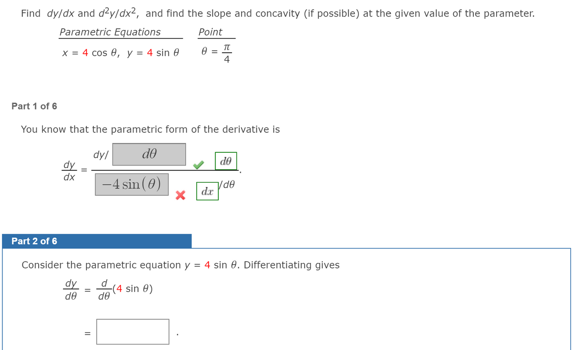 Find dy/dx and d²y/dx², and find the slope and concavity (if possible) at the given value of the parameter.
Parametric Equations
Point
x = 4 cos 0, y = 4 sin 0
4
Part 1 of 6
You know that the parametric form of the derivative is
dy/
do
de
dy
dx
-4 sin (0)
dr
Part 2 of 6
Consider the parametric equation y = 4 sin 0. Differentiating gives
dy
d
(4 sin 0)
de
de
