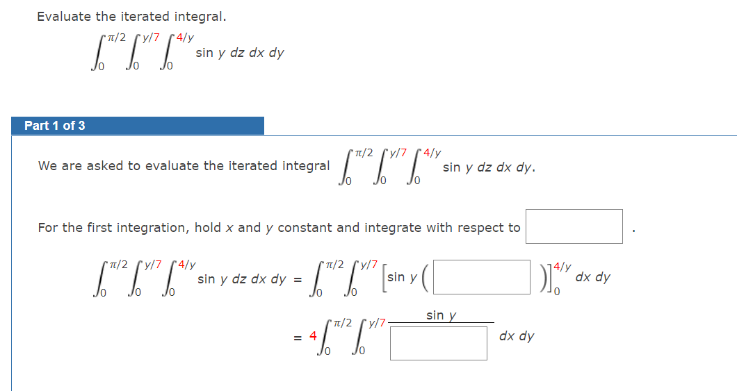 Evaluate the iterated integral.
T/2 ry/7 r 4/y
sin y dz dx dy
Part 1 of 3
CT/2 (y/7 4/y
We are asked to evaluate the iterated integral
sin y dz dx dy.
For the first integration, hold x and y constant and integrate with respect to
[IT-
* T/2 (y/7 (4/y
Tt/2
sin y
dx dy
sin y dz dx dy =
Jo
sin y
T/2
y/7
= 4
Кр хр

