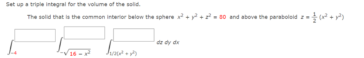 Set up a triple integral for the volume of the solid.
The solid that is the common interior below the sphere x2 + y2 + z2 = 80 and above the paraboloid z =
(x2 +
(A+ zx)
dz dy dx
16 -
1/2(x2 + y²)
