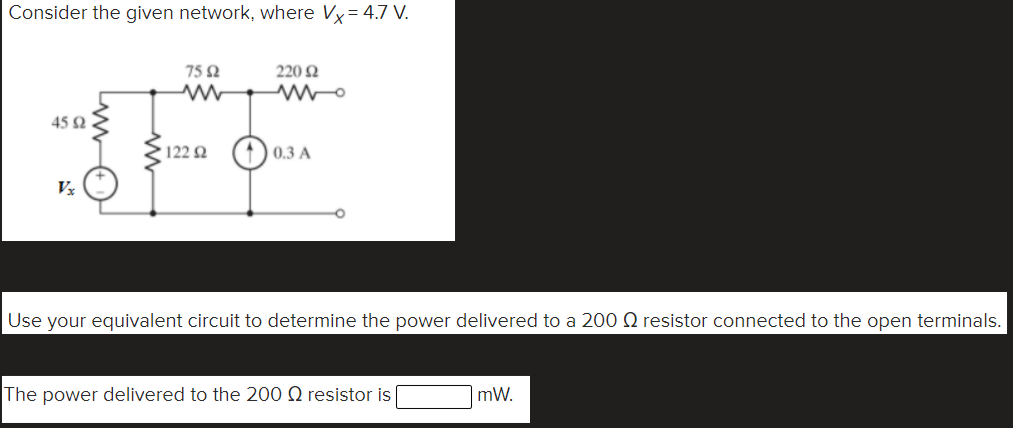 Consider the given network, where Vy= 4.7 V.
75 2
220 2
45 2
122 2 (1) 0.3 A
Use your equivalent circuit to determine the power delivered to a 200 Q resistor connected to the open terminals.
The power delivered to the 200 Q resistor is
mW.
