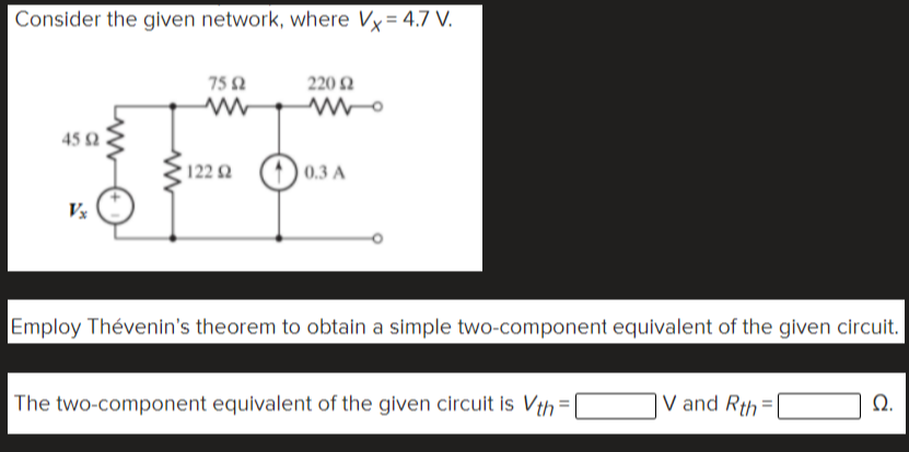 Consider the given network, where Vy= 4.7 V.
75 2
220 2
45 2
122 2
(1) 0.3 A
Employ Thévenin's theorem to obtain a simple two-component equivalent of the given circuit.
The two-component equivalent of the given circuit is Vth
V and Rth =
Q.
