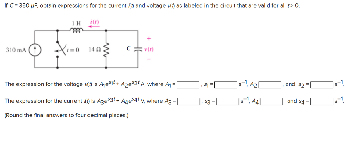 If C= 350 µF, obtain expressions for the current (t) and voltage vt) as labeled in the circuit that are valid for all t> O.
i(t)
ell
310 mA
(1=0 142
v(t)
The expression for the voltage (t) is Aje$1t + Aze$2²A, where A =
]s=1, A2|
s-1
S1 =
and sz =
The expression for the current () is Aze$3T+ A4eS4ł V, where A3 =
s3 =
Ад
and s4 =
s-1
(Round the final answers to four decimal places.)
