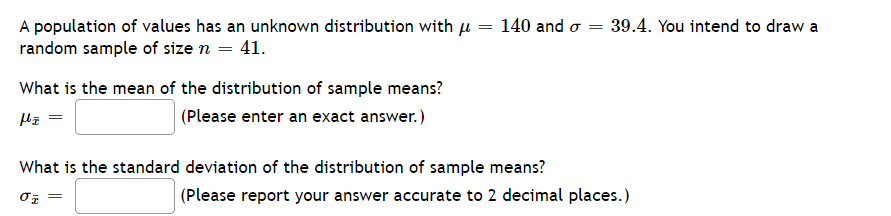 A population of values has an unknown distribution with µ = 140 and o
random sample of size n = 41.
39.4. You intend to draw a
What is the mean of the distribution of sample means?
(Please enter an exact answer.)
What is the standard deviation of the distribution of sample means?
(Please report your answer accurate to 2 decimal places.)
