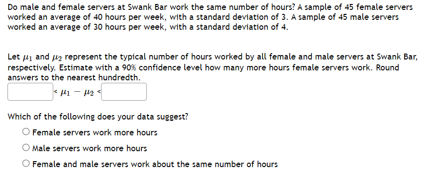 Do male and female servers at Swank Bar work the same number of hours? A sample of 45 female servers
worked an average of 40 hours per week, with a standard deviation of 3. A sample of 45 male servers
worked an average of 30 hours per week, with a standard deviation of 4.
Let 41 and uz represent the typical number of hours worked by all female and male servers at Swank Bar,
respectively. Estimate with a 90% confidence level how many more hours female servers work. Round
answers to the nearest hundredth.
< l1 – 12 <
Which of the following does your data suggest?
Female servers work more hours
Male servers work more hours
Female and male servers work about the same number of hours

