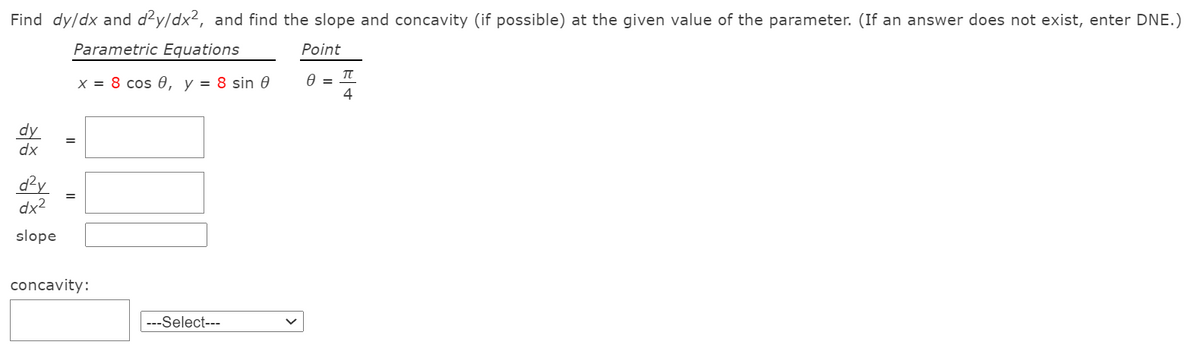 Find dy/dx and d²y/dx2, and find the slope and concavity (if possible) at the given value of the parameter. (If an answer does not exist, enter DNE.)
Parametric Equations
Point
X = 8 cos 0, y = 8 sin 0
4
dy
dx
d?y
dx2
%3D
slope
concavity:
---Select---
