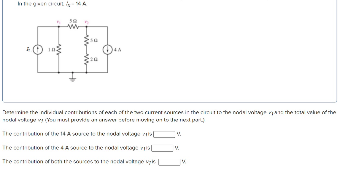 In the given circuit, Ix = 14 A.
50
V2
Ix
Determine the individual contributions of each of the two current sources in the circuit to the nodal voltage vjand the total value of the
nodal voltage v1. (You must provide an answer before moving on to the next part.)
The contribution of the 14 A source to the nodal voltage vjis
V.
The contribution of the 4 A source to the nodal voltage vjis
V.
The contribution of both the sources to the nodal voltage v1 is
V.
