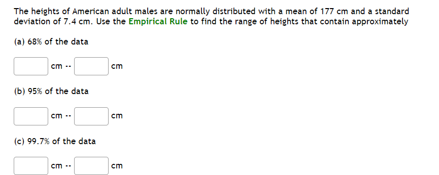 The heights of American adult males are normally distributed with a mean of 177 cm and a standard
deviation of 7.4 cm. Use the Empirical Rule to find the range of heights that contain approximately
(a) 68% of the data
cm --
ст
(b) 95% of the data
cm
cm
(c) 99.7% of the data
cm --
cm
