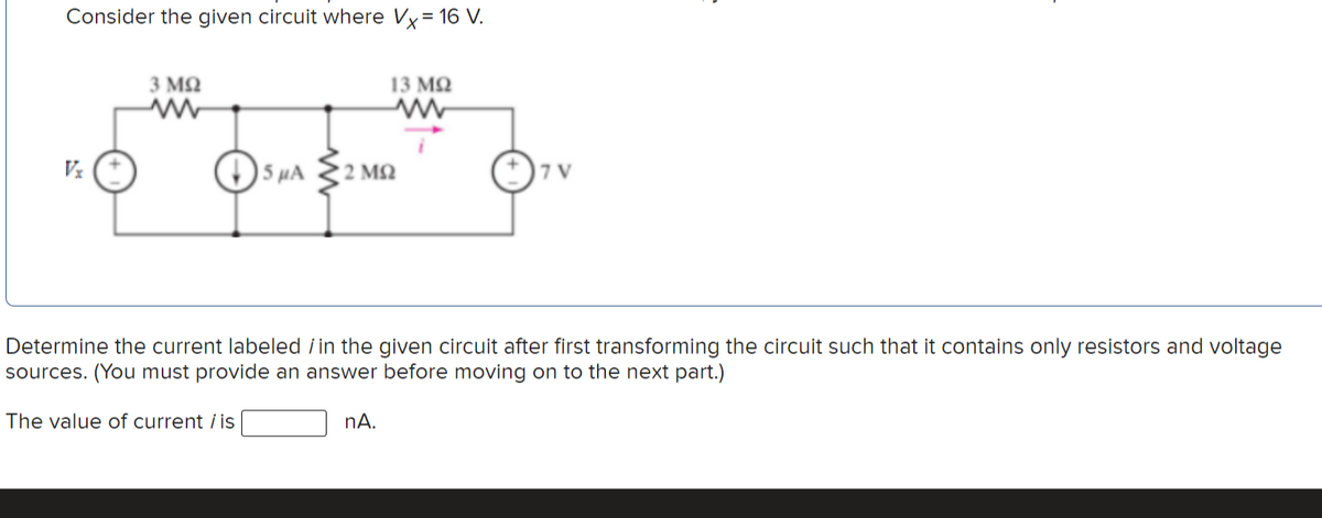 Consider the given circuit where Vx= 16 V.
3 MQ
13 MQ
5 µA
2 M2
| 7 V
Determine the current labeled / in the given circuit after first transforming the circuit such that it contains only resistors and voltage
sources. (You must provide an answer before moving on to the next part.)
The value of current i is
nA.
