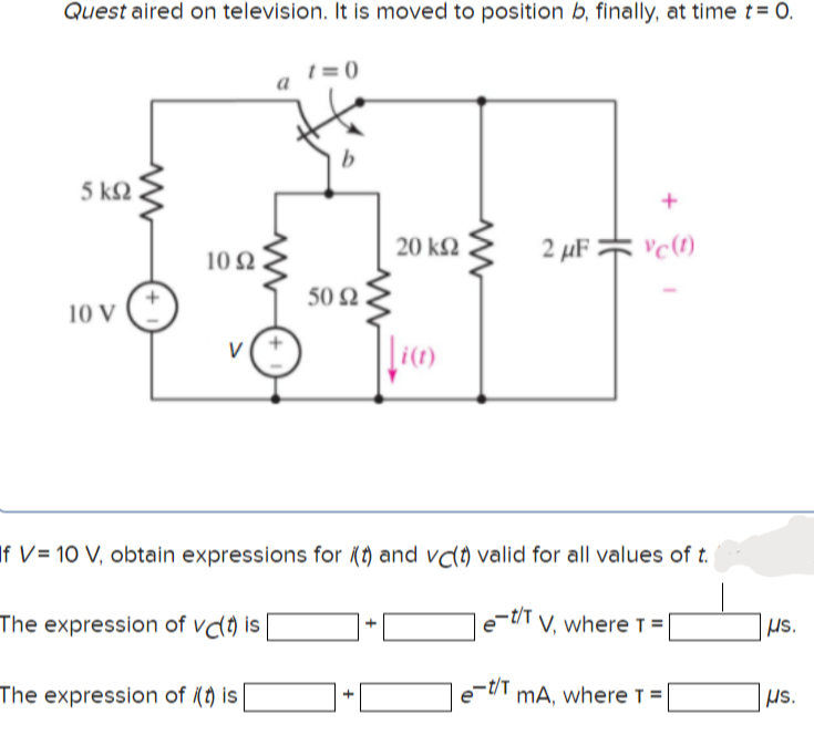 Quest aired on television. It is moved to position b, finally, at time t= 0.
t = (0
5 k2
20 k2
2 µF =
10 N
50 Q
10 V
V
If V= 10 V, obtain expressions for (t) and vdt) valid for all values of t.
The expression of vd) is
|e-U'T v, where T = [
The expression of (t) is
e-tT mA, where T=
us.
