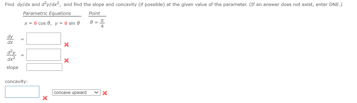 Find dy/dx and d?y/dx², and find the slope and concavity (if possible) at the given value of the parameter. (If an answer does not exist, enter DNE.)
Parametric Equations
Point
x = 8 cos 0, y = 8 sin 0
4
dy
dx
d²y
dx2
slope
concavity:
concave upward
||
